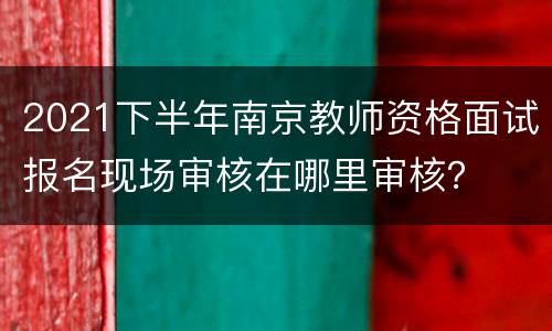 2021下半年南京教师资格面试报名现场审核在哪里审核？