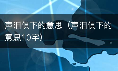 声泪俱下的意思（声泪俱下的意思10字）