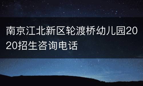 南京江北新区轮渡桥幼儿园2020招生咨询电话