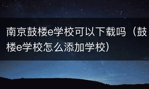 南京鼓楼e学校可以下载吗（鼓楼e学校怎么添加学校）
