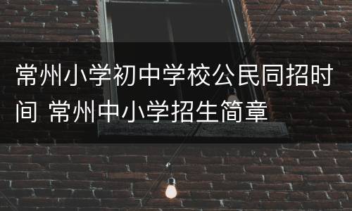 常州小学初中学校公民同招时间 常州中小学招生简章