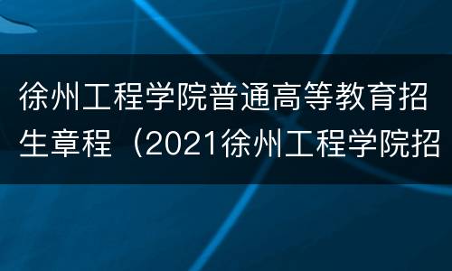 徐州工程学院普通高等教育招生章程（2021徐州工程学院招生简章）