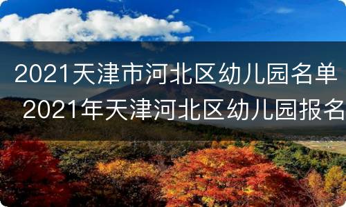 2021天津市河北区幼儿园名单 2021年天津河北区幼儿园报名时间