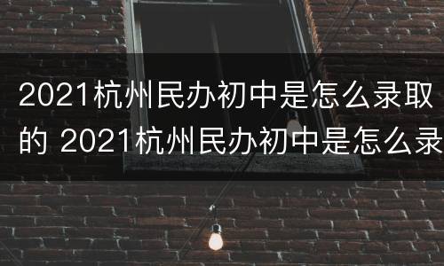 2021杭州民办初中是怎么录取的 2021杭州民办初中是怎么录取的呢