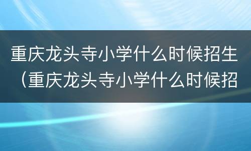 重庆龙头寺小学什么时候招生（重庆龙头寺小学什么时候招生报名）