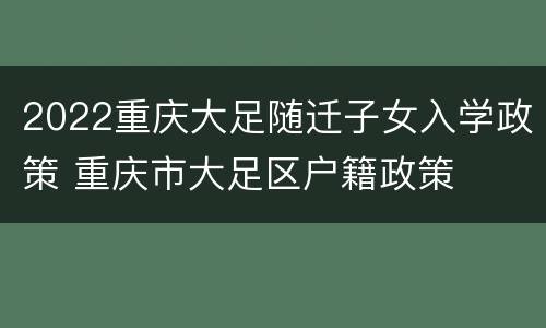 2022重庆大足随迁子女入学政策 重庆市大足区户籍政策
