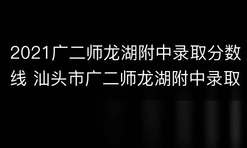 2021广二师龙湖附中录取分数线 汕头市广二师龙湖附中录取分数线