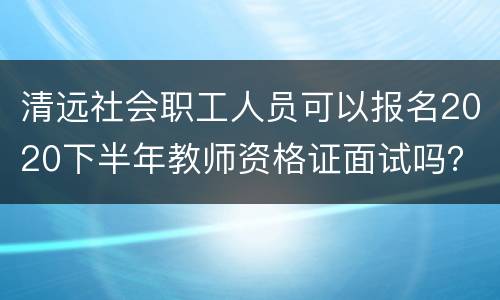 清远社会职工人员可以报名2020下半年教师资格证面试吗？