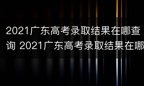 2021广东高考录取结果在哪查询 2021广东高考录取结果在哪查询呢
