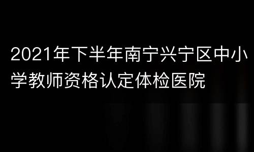 2021年下半年南宁兴宁区中小学教师资格认定体检医院