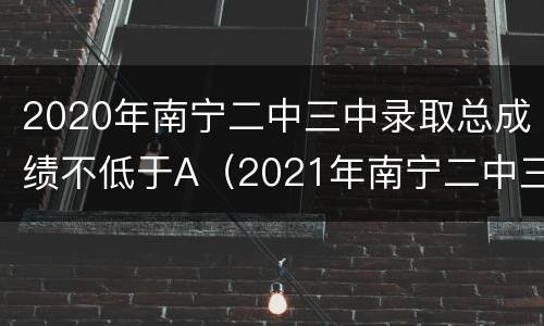 2020年南宁二中三中录取总成绩不低于A（2021年南宁二中三中录取分数线）