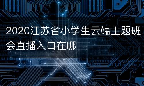 2020江苏省小学生云端主题班会直播入口在哪