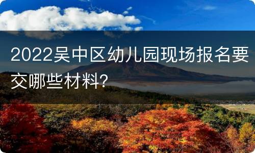 2022吴中区幼儿园现场报名要交哪些材料？