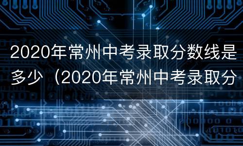 2020年常州中考录取分数线是多少（2020年常州中考录取分数线是多少分）