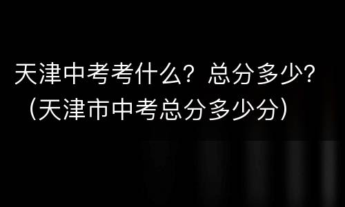 天津中考考什么？总分多少？（天津市中考总分多少分）