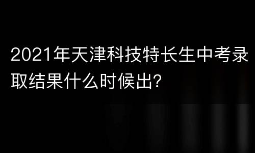 2021年天津科技特长生中考录取结果什么时候出？