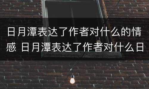 日月潭表达了作者对什么的情感 日月潭表达了作者对什么日月潭的什么之情