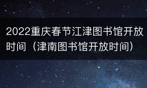 2022重庆春节江津图书馆开放时间（津南图书馆开放时间）