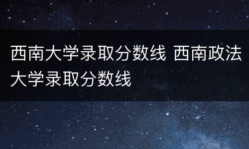 西南大学录取分数线 西南政法大学录取分数线