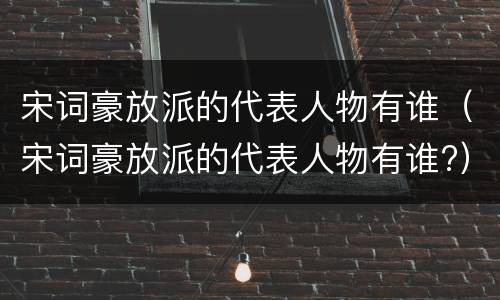 宋词豪放派的代表人物有谁（宋词豪放派的代表人物有谁?）