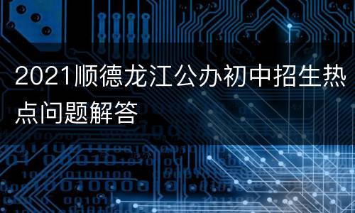 2021顺德龙江公办初中招生热点问题解答