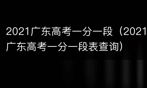 2021广东高考一分一段（2021广东高考一分一段表查询）