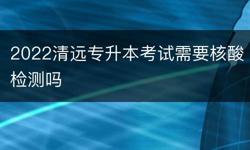 2022清远专升本考试需要核酸检测吗