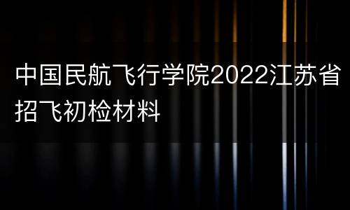 中国民航飞行学院2022江苏省招飞初检材料