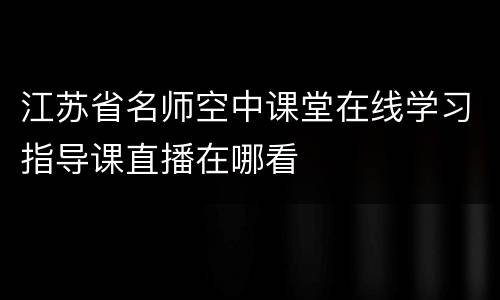 江苏省名师空中课堂在线学习指导课直播在哪看