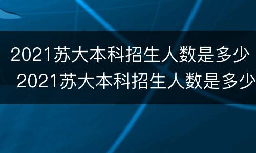 2021苏大本科招生人数是多少 2021苏大本科招生人数是多少啊