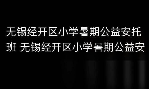 无锡经开区小学暑期公益安托班 无锡经开区小学暑期公益安托班收费标准