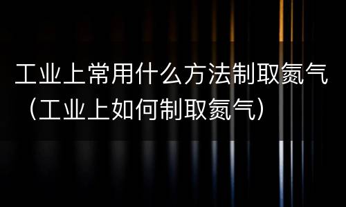 工业上常用什么方法制取氮气（工业上如何制取氮气）