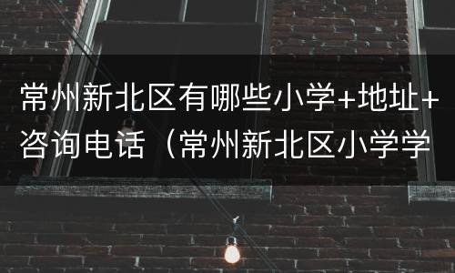 常州新北区有哪些小学+地址+咨询电话（常州新北区小学学校排行榜）