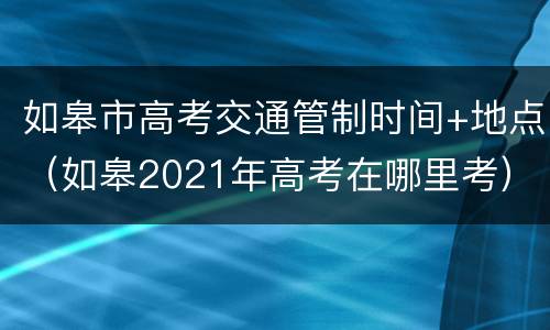 如皋市高考交通管制时间+地点（如皋2021年高考在哪里考）