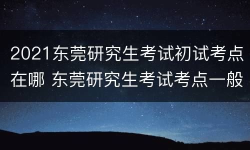 2021东莞研究生考试初试考点在哪 东莞研究生考试考点一般在哪里