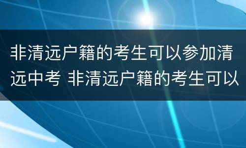 非清远户籍的考生可以参加清远中考 非清远户籍的考生可以参加清远中考吗