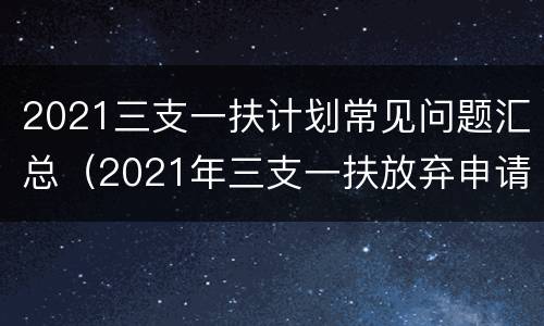 2021三支一扶计划常见问题汇总（2021年三支一扶放弃申请表）