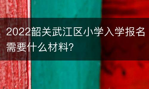 2022韶关武江区小学入学报名需要什么材料？