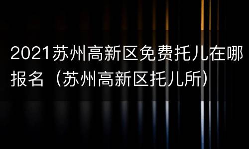2021苏州高新区免费托儿在哪报名（苏州高新区托儿所）