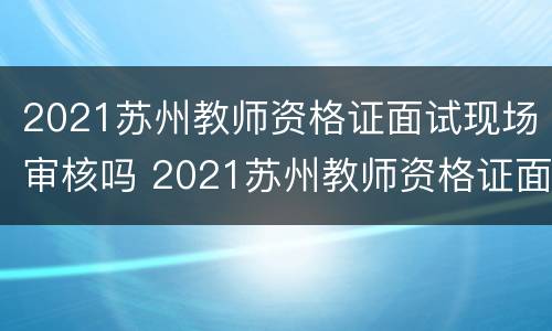 2021苏州教师资格证面试现场审核吗 2021苏州教师资格证面试现场审核吗多少钱