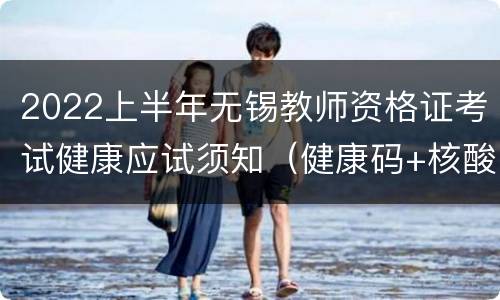 2022上半年无锡教师资格证考试健康应试须知（健康码+核酸+健康报告表）