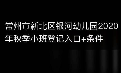 常州市新北区银河幼儿园2020年秋季小班登记入口+条件