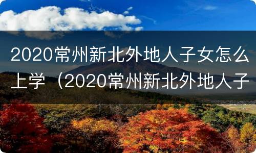 2020常州新北外地人子女怎么上学（2020常州新北外地人子女怎么上学读书）