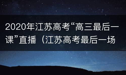2020年江苏高考“高三最后一课”直播（江苏高考最后一场几点结束）