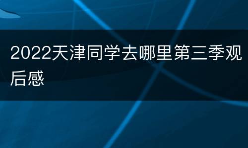 2022天津同学去哪里第三季观后感