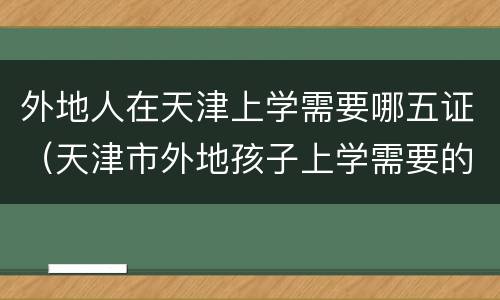 外地人在天津上学需要哪五证（天津市外地孩子上学需要的五证有什么）