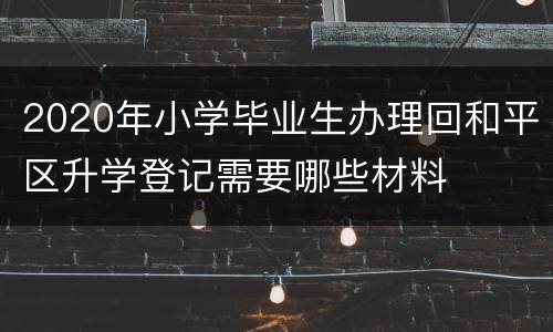 2020年小学毕业生办理回和平区升学登记需要哪些材料
