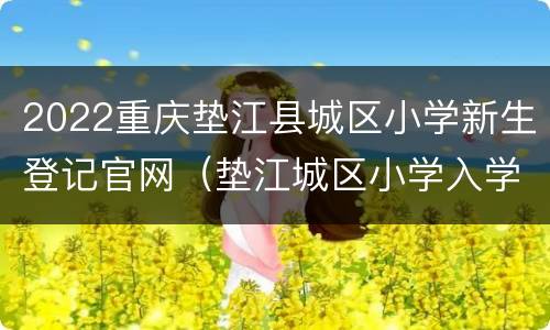 2022重庆垫江县城区小学新生登记官网（垫江城区小学入学登记）