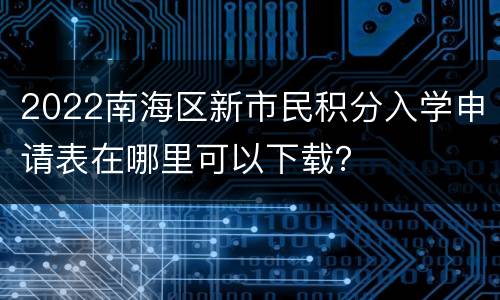 2022南海区新市民积分入学申请表在哪里可以下载？