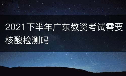 2021下半年广东教资考试需要核酸检测吗
